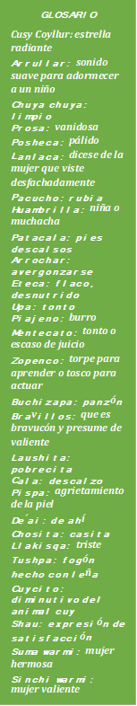 GLOSARIO
Cusy Coyllur: estrella radiante
Arrullar: sonido suave para adormecer a un niño
Chuya chuya: limpio
Prosa: vanidosa 
Posheca: pálido
Lanlaca: dicese de la mujer que viste desfachadamente
Pacucho: rubia
Huambrilla: niña o muchacha
Patacala: pies descalsos
Arrochar: avergonzarse 
Eteca: flaco, desnutrido
Upa: tonto
Piajeno: burro
Mentecato: tonto o escaso de juicio
Zopenco: torpe para aprender o tosco para actuar
Buchizapa: panzón
Bravillos: que es bravucón y presume de valiente
Laushita: pobrecita
Cala: descalzo
Pispa: agrietamiento de la piel
De´ai: de ahí
Chosita: casita
Llakisqa: triste
Tushpa: fogón hecho con leña
Cuycito: diminutivo del animal cuy
Shau: expresión de satisfacción
Suma warmi: mujer hermosa
Sinchi warmi: mujer valiente
Yachasqa warmi: mujer inteligente





